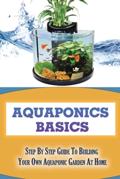 Aquaponics Basics: Step By Step Guide To Building Your Own Aquaponic Garden At Home: How To Start An Aquaponic Garden