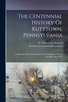 The Centennial History Of Kutztown, Pennsylvania: Celebrating The Centennial Of The Incorporation Of The Borough, 1815-1915