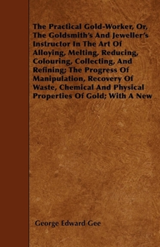 The Practical Gold-Worker, Or, the Goldsmith's and Jeweller's Instructor in the Art of Alloying, Melting, Reducing, Colouring, Collecting, and Refining ...