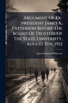 Argument Of Ex-president James K. Patterson Before The Board Of Trustees Of The State University, August 5th, 1912: On The Motion Of Judge Barker To ... Board. December 9th, 1909. With Appendices