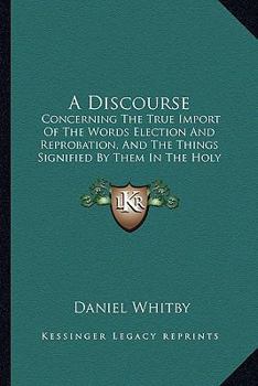 Paperback A Discourse: Concerning The True Import Of The Words Election And Reprobation, And The Things Signified By Them In The Holy Scriptu Book