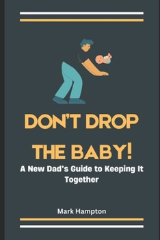 Don't Drop The Baby!: A New Dad’s Guide to Keeping It Together