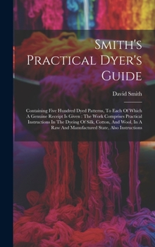 Hardcover Smith's Practical Dyer's Guide: Containing Five Hundred Dyed Patterns, To Each Of Which A Genuine Receipt Is Given: The Work Comprises Practical Instr Book