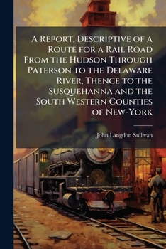 A Report, Descriptive of a Route for a Rail Road from the Hudson Through Paterson to the Delaware River, Thence to the Susquehanna and the South Western Counties of New-York