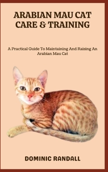 ARABIAN MAU CAT CARE & TRAINING: A Practical Guide To Maintaining And Raising An Arabian Mau Cat