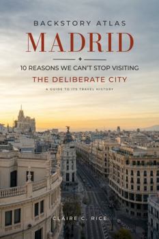 Backstory Atlas Madrid: 10 Reasons We Can't Stop Visiting The Deliberate City - A Guide to Its Travel History (Backstory Atlas: Europe's Great Cities)