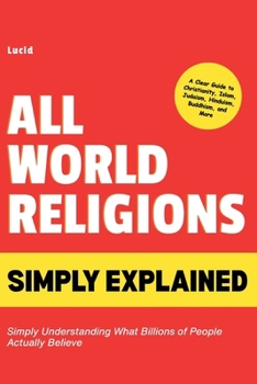 All World Religions Simply Explained: Simply Understanding What Billions of People Actually Believe