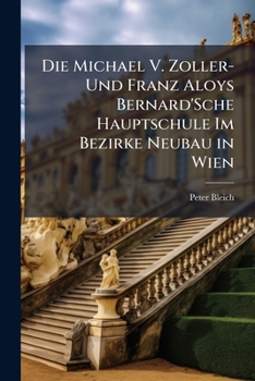 Die Michael V. Zoller- Und Franz Aloys Bernard'Sche Hauptschule Im Bezirke Neubau in Wien: Eine Geschichtliche Darstellung Dieser Lehranstalt Von ... Bestande Im Jahre 1851