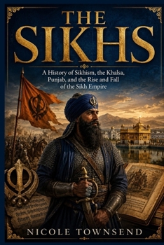 THE SIKHS: A History of Sikhism, the Khalsa, Punjab, and the Rise and Fall of the Sikh Empire