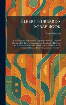 Elbert Hubbard's Scrap Book: Containing the Inspired and Inspiring Selections Gathered During a Life Time of Discriminating Reading for His Own Use. ... Press at Their Shops in New York City
