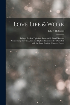 Love, Life & Work Being a Book of Opinions Reasonably Good-Natured Concerning How to Attain the Highest Happiness for One's Self with the Least Possible Harm to Others