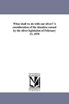 Paperback What shall we do with our silver? A consideration of the situation caused by the silver legislation of February 12, 1878 Book