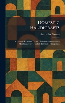 Domestic Handicrafts: A Practical Handbook Giving Directions for the General Maintenance of Household Furniture, Fittings, Etc.