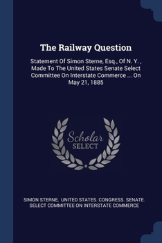 The Railway Question: Statement Of Simon Sterne, Esq., Of N. Y., Made To The United States Senate Select Committee On Interstate Commerce ..