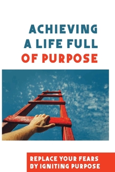 Paperback Achieving A Life Full Of Purpose: Replace Your Fears By Igniting Purpose: Take Time To Find A Purpose Book