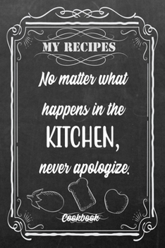 My Recipes No Matter What Happens In The Kitchen, Never Apologize.: Blank DIY Recipe Book for Family, Friends, Men or Women