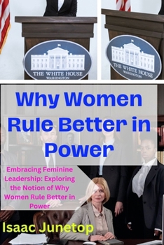 Why Women Rule Better in Power: Embracing Feminine Leadership: Exploring the Notion of Why Women Rule Better in Power
