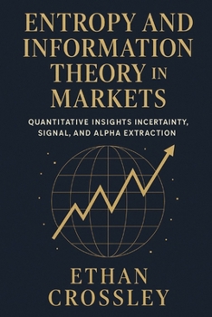 Entropy and Information Theory in Markets: Quantitative Insights into Uncertainty, Signal, and Alpha Extraction.: A Practical Guide for Building Robust Trading Systems Using Information Measures.