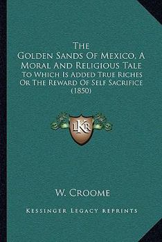 Paperback The Golden Sands Of Mexico, A Moral And Religious Tale: To Which Is Added True Riches Or The Reward Of Self Sacrifice (1850) Book