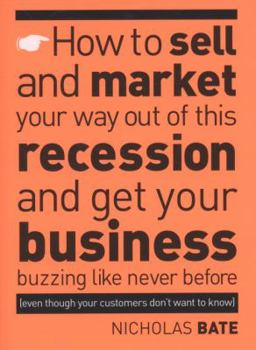 How to Sell and Market Your Way Out of This Recession and Get Your Business Buzzing Like Never Before (even Though Your Customers Don't Want to Know!)