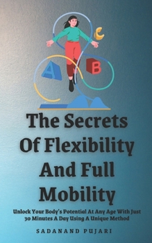 The Secrets Of Flexibility And Full Mobility: Unlock Your Body’s Potential At Any Age With Just 30 Minutes A Day Using A Unique Method