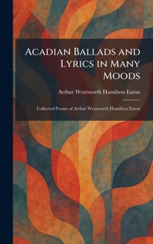 Acadian Ballads and Lyrics in Many Moods: Collected Poems of Arthur Wentworth Hamilton Eaton