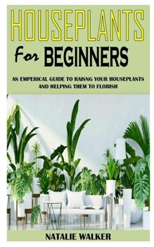 HOUSEPLANTS FOR BEGINNERS: An Empirical Guide to Raising Your Houseplants and Helping Them To Flourish