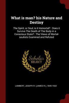 What Is Man? His Nature and Destiny: The Spirit, or Soul, Is It Immortal?: Does It Survive the Death of the Body in a Conscious State?: The Views of Mortal-Soulists Examined and Refuted
