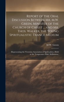Report of the Oral Discussion Between Mr. M.W. Green, Minister of the Church of Christ ... and Mr. Thos. Walker, the Young Spiritualistic Trance ... Held at the Temperance Hall, Melbourne,