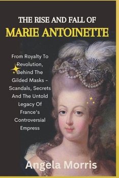 The Rise and Fall of Marie Antoinette: From Royalty To Revolution, Behind The Gilded Masks - Scandals, Secrets And The Untold Legacy Of France's Contr