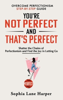 You’re Not Perfect and That’s Perfect: Shatter the Chains of Perfectionism and Find the Joy in Letting Go