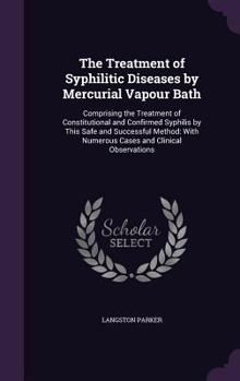 The Treatment of Syphilitic Diseases by Mercurial Vapour Bath: Comprising the Treatment of Constitutional and Confirmed Syphilis by This Safe and Successful Method: With Numerous Cases and Clinical Ob