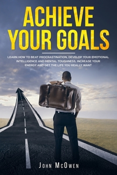 Achieve Your Goals: Learn How To Beat Procrastination, Develop Mental Toughness, Increase Your Energy, And Get The Life You Want