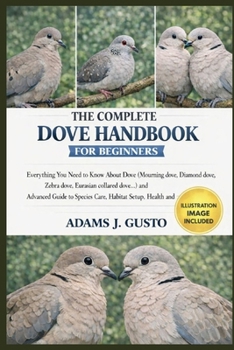 THE COMPLETE DOVE HANDBOOK FOR BEGINNERS: Everything You Need to Know About Dove (Mourning dove, Diamond dove, Zebra dove, Eurasian collared dove…) ... Species Care, Habitat Setup, Health and more