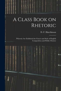 Paperback A Class Book on Rhetoric: Wherein Are Exhibited the Graces and Style of English Composition and Public Oratory Book