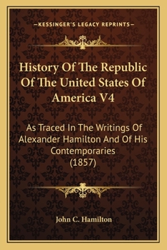 History Of The Republic Of The United States Of America V4: As Traced In The Writings Of Alexander Hamilton And Of His Contemporaries