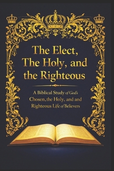 The Elect, The Holy, and the Righteous: A Biblical Study of God’s Chosen, the Holy, and the Righteous Life of Believers