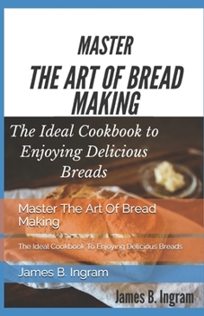 Master The Art Of Bread Making: The Ideal Cookbook To Enjoying Delicious Breads