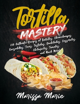 Tortilla Mastery: 230 Authentic Recipes of Burritos, Chimichangas, Quesadillas, Tacos, Tostadas, Enchiladas, Casseroles, Chilaquiles, Tamales, and Much More! (Mexican Cookbook)