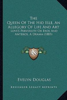 The Queen Of The Hid Isle, An Allegory Of Life And Art: Love's Perversity Or Eros And Anteros, A Drama