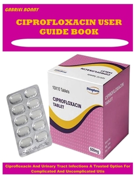 CIPROFLOXACIN USER GUIDE BOOK: Ciprofloxacin And Urinary Tract Infections A Trusted Option For Complicated And Uncomplicated Utis