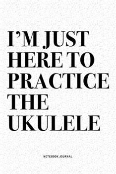 I'm Just Here To Practice The Ukulele: A 6x9 Inch Diary Notebook Journal With A Bold Text Font Slogan On A Matte Cover and 120 Blank Lined Pages Makes A Great Alternative To A Card