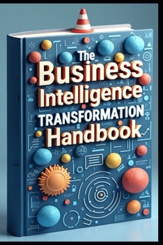 The Business Intelligence Transformation Handbook: Modern Information Systems, Your Corporate Guide, Data Driven Enterprise, A Complete Guide, Digital Transformation, The Modern Business Revolution