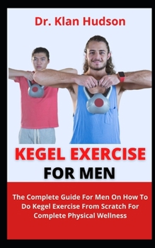 Kegel Exercise For Men: The Complete Guide For Men On How To Do Kegel Exercise From Scratch For Complete Physical Wellness