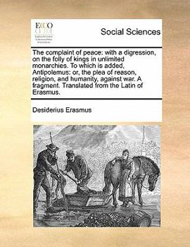 The complaint of peace: with a digression, on the folly of kings in unlimited monarchies. To which is added, Antipolemus: or, the plea of reason, ... Translated from the Latin of Erasmus.