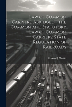 Law of Common Carriers, Abridged - the Common and Statutory law of Common Carriers, State Regulation of Railroads