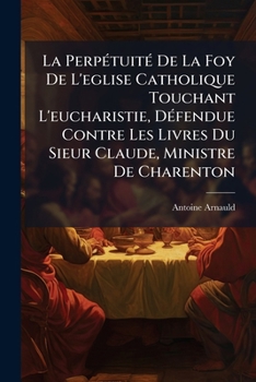 La Perpétuité De La Foy De L'eglise Catholique Touchant L'eucharistie, Défendue Contre Les Livres Du Sieur Claude, Ministre De Charenton