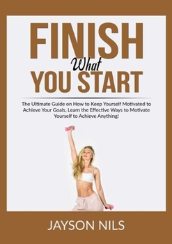 Finish What You Start: The Ultimate Guide on How to Keep Yourself Motivated to Achieve Your Goals, Learn the Effective Ways to Motivate Yourself to Achieve Anything!
