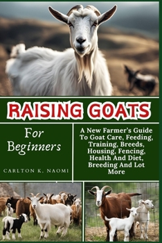 Raising Goats For Beginners: A New Farmer’s Guide To Goat Care, Feeding, Training, Breeds, Housing, Fencing, Health And Diet, Breeding And Lot More
