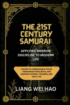 The 21st Century Samurai: Applying Warrior Discipline to Modern Life: A Guide to Unbreakable Focus, Unshakable Resilience, and Mastery in Work, Training, and Daily Life